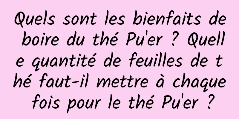 Quels sont les bienfaits de boire du thé Pu'er ? Quelle quantité de feuilles de thé faut-il mettre à chaque fois pour le thé Pu'er ?