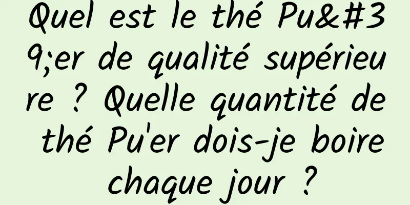 Quel est le thé Pu'er de qualité supérieure ? Quelle quantité de thé Pu'er dois-je boire chaque jour ?