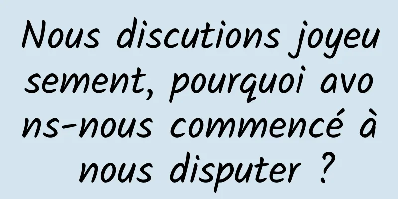 Nous discutions joyeusement, pourquoi avons-nous commencé à nous disputer ?