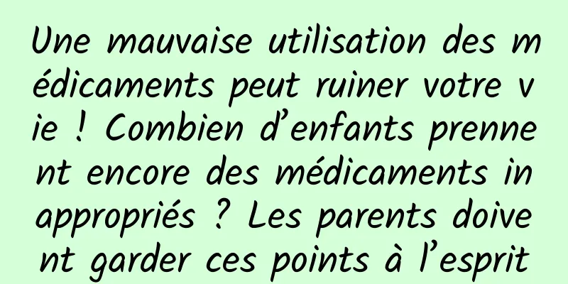 Une mauvaise utilisation des médicaments peut ruiner votre vie ! Combien d’enfants prennent encore des médicaments inappropriés ? Les parents doivent garder ces points à l’esprit