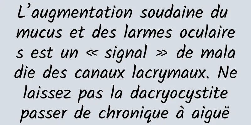 L’augmentation soudaine du mucus et des larmes oculaires est un « signal » de maladie des canaux lacrymaux. Ne laissez pas la dacryocystite passer de chronique à aiguë