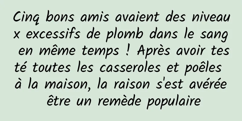 Cinq bons amis avaient des niveaux excessifs de plomb dans le sang en même temps ! Après avoir testé toutes les casseroles et poêles à la maison, la raison s'est avérée être un remède populaire