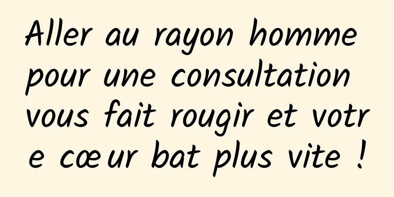 Aller au rayon homme pour une consultation vous fait rougir et votre cœur bat plus vite !