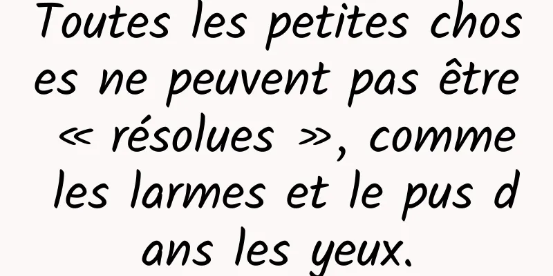 Toutes les petites choses ne peuvent pas être « résolues », comme les larmes et le pus dans les yeux.