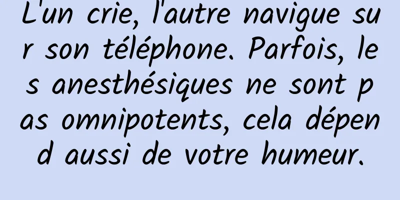L'un crie, l'autre navigue sur son téléphone. Parfois, les anesthésiques ne sont pas omnipotents, cela dépend aussi de votre humeur.