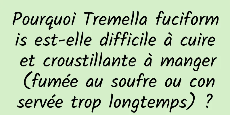 Pourquoi Tremella fuciformis est-elle difficile à cuire et croustillante à manger (fumée au soufre ou conservée trop longtemps) ?