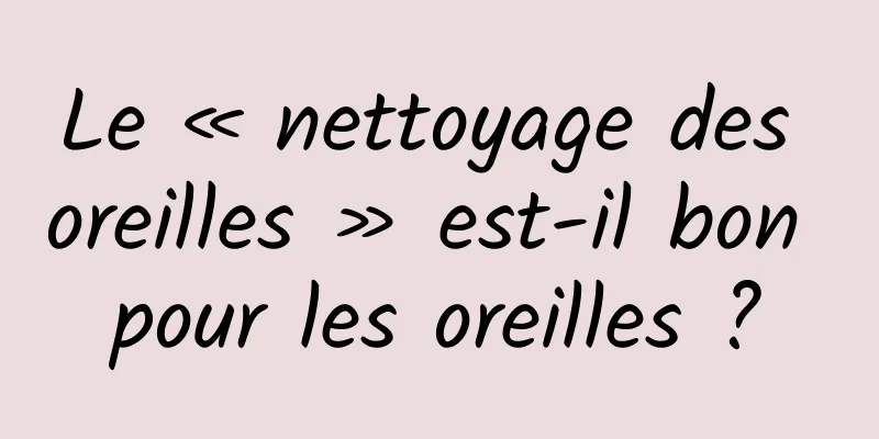 Le « nettoyage des oreilles » est-il bon pour les oreilles ?