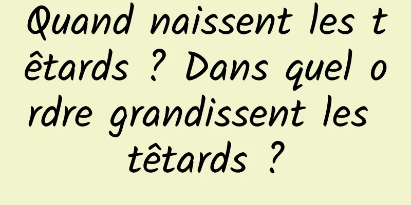 Quand naissent les têtards ? Dans quel ordre grandissent les têtards ?