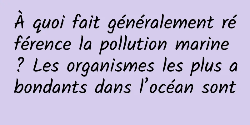 À quoi fait généralement référence la pollution marine ? Les organismes les plus abondants dans l’océan sont