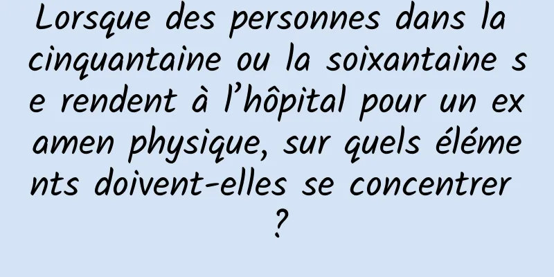Lorsque des personnes dans la cinquantaine ou la soixantaine se rendent à l’hôpital pour un examen physique, sur quels éléments doivent-elles se concentrer ?