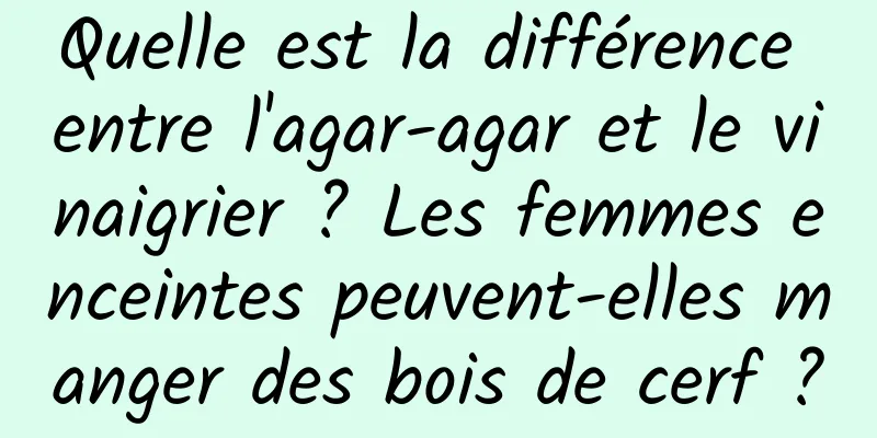 Quelle est la différence entre l'agar-agar et le vinaigrier ? Les femmes enceintes peuvent-elles manger des bois de cerf ?