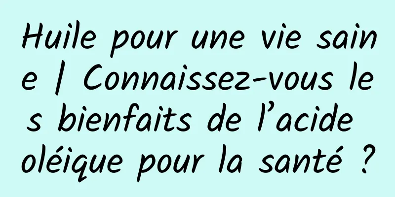 Huile pour une vie saine | Connaissez-vous les bienfaits de l’acide oléique pour la santé ?