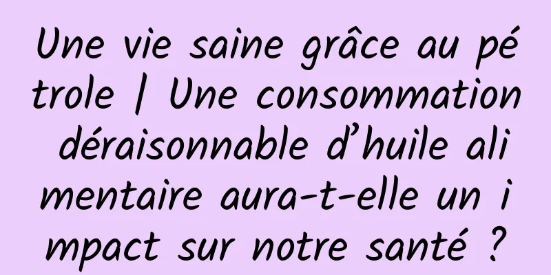 Une vie saine grâce au pétrole | Une consommation déraisonnable d’huile alimentaire aura-t-elle un impact sur notre santé ?