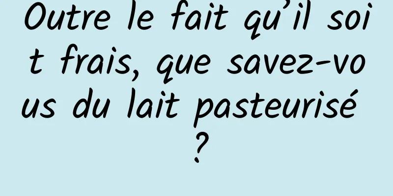 Outre le fait qu’il soit frais, que savez-vous du lait pasteurisé ?