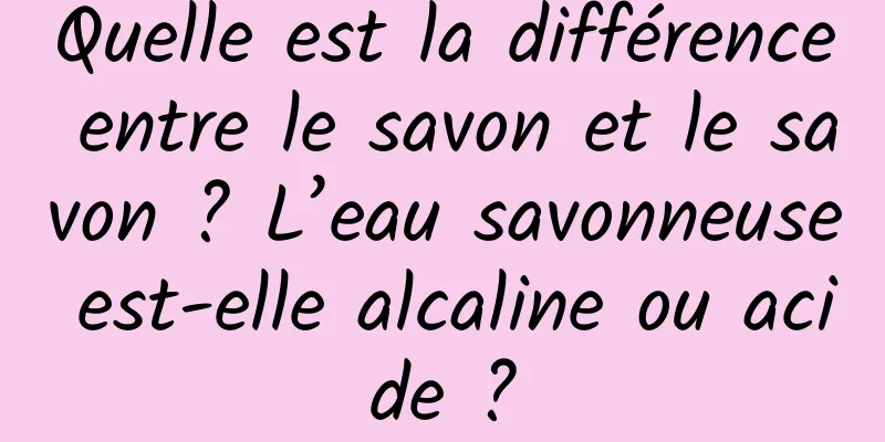 Quelle est la différence entre le savon et le savon ? L’eau savonneuse est-elle alcaline ou acide ?