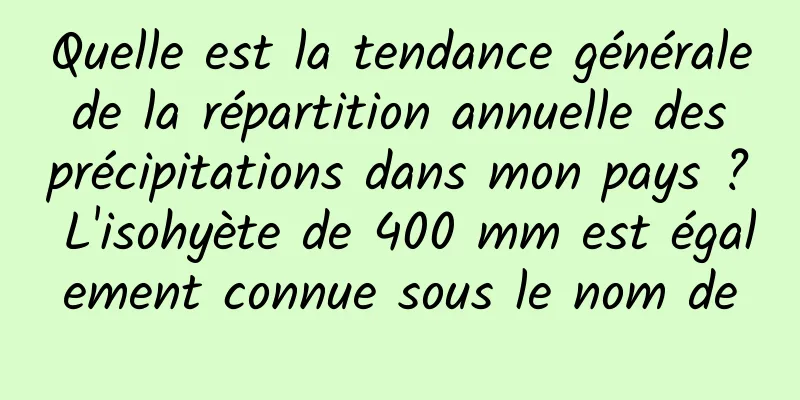 Quelle est la tendance générale de la répartition annuelle des précipitations dans mon pays ? L'isohyète de 400 mm est également connue sous le nom de