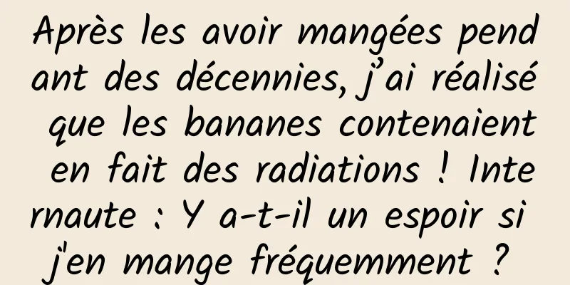 Après les avoir mangées pendant des décennies, j’ai réalisé que les bananes contenaient en fait des radiations ! Internaute : Y a-t-il un espoir si j'en mange fréquemment ?
