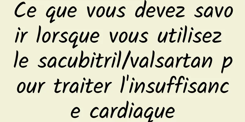 Ce que vous devez savoir lorsque vous utilisez le sacubitril/valsartan pour traiter l'insuffisance cardiaque