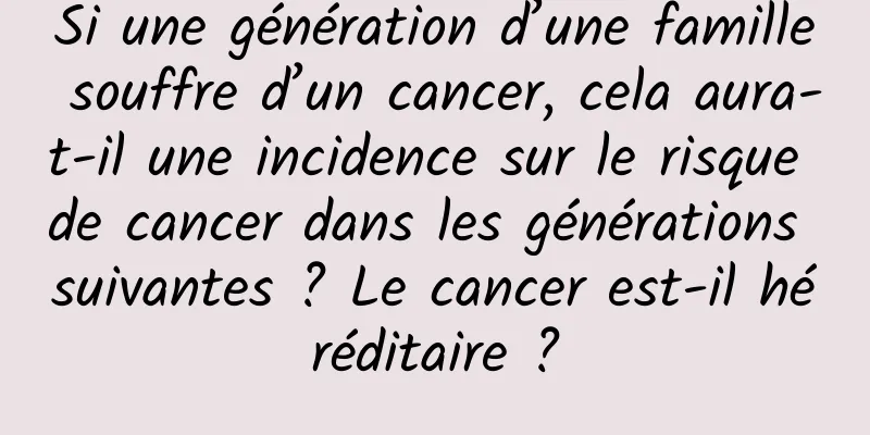 Si une génération d’une famille souffre d’un cancer, cela aura-t-il une incidence sur le risque de cancer dans les générations suivantes ? Le cancer est-il héréditaire ?