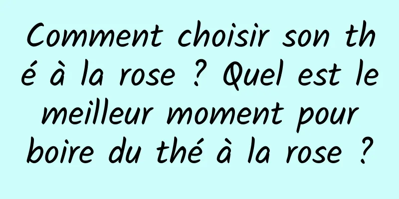 Comment choisir son thé à la rose ? Quel est le meilleur moment pour boire du thé à la rose ?