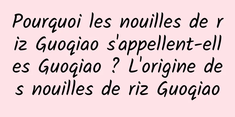 Pourquoi les nouilles de riz Guoqiao s'appellent-elles Guoqiao ? L'origine des nouilles de riz Guoqiao
