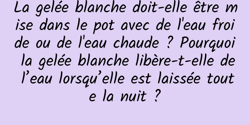 La gelée blanche doit-elle être mise dans le pot avec de l'eau froide ou de l'eau chaude ? Pourquoi la gelée blanche libère-t-elle de l’eau lorsqu’elle est laissée toute la nuit ?