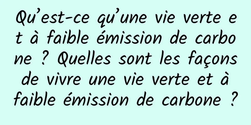 Qu’est-ce qu’une vie verte et à faible émission de carbone ? Quelles sont les façons de vivre une vie verte et à faible émission de carbone ?