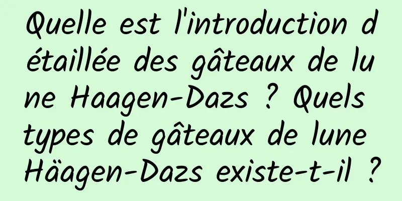 Quelle est l'introduction détaillée des gâteaux de lune Haagen-Dazs ? Quels types de gâteaux de lune Häagen-Dazs existe-t-il ?