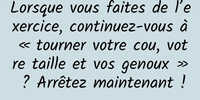 Lorsque vous faites de l’exercice, continuez-vous à « tourner votre cou, votre taille et vos genoux » ? Arrêtez maintenant !