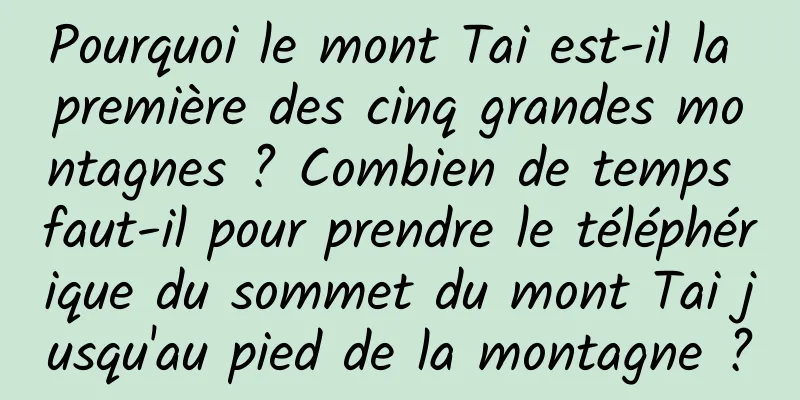 Pourquoi le mont Tai est-il la première des cinq grandes montagnes ? Combien de temps faut-il pour prendre le téléphérique du sommet du mont Tai jusqu'au pied de la montagne ?