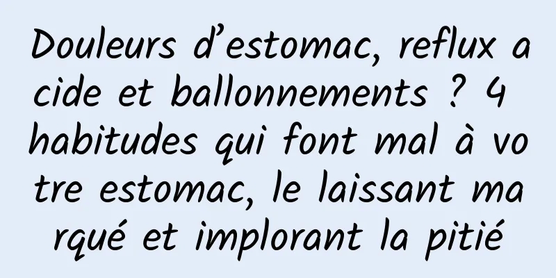 Douleurs d’estomac, reflux acide et ballonnements ? 4 habitudes qui font mal à votre estomac, le laissant marqué et implorant la pitié