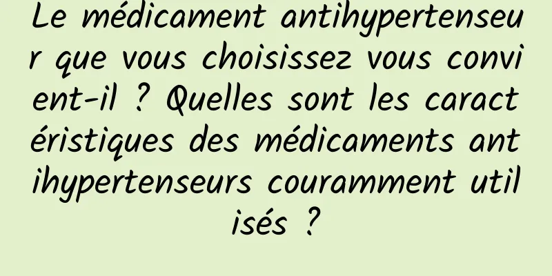 Le médicament antihypertenseur que vous choisissez vous convient-il ? Quelles sont les caractéristiques des médicaments antihypertenseurs couramment utilisés ?