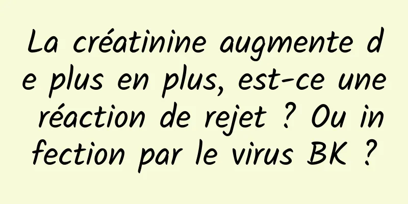 La créatinine augmente de plus en plus, est-ce une réaction de rejet ? Ou infection par le virus BK ?