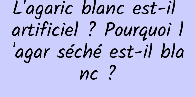 L'agaric blanc est-il artificiel ? Pourquoi l'agar séché est-il blanc ?