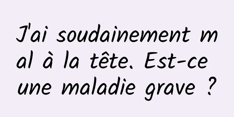 J'ai soudainement mal à la tête. Est-ce une maladie grave ?