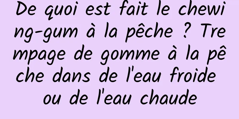 De quoi est fait le chewing-gum à la pêche ? Trempage de gomme à la pêche dans de l'eau froide ou de l'eau chaude