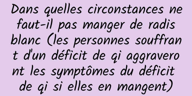 Dans quelles circonstances ne faut-il pas manger de radis blanc (les personnes souffrant d'un déficit de qi aggraveront les symptômes du déficit de qi si elles en mangent)