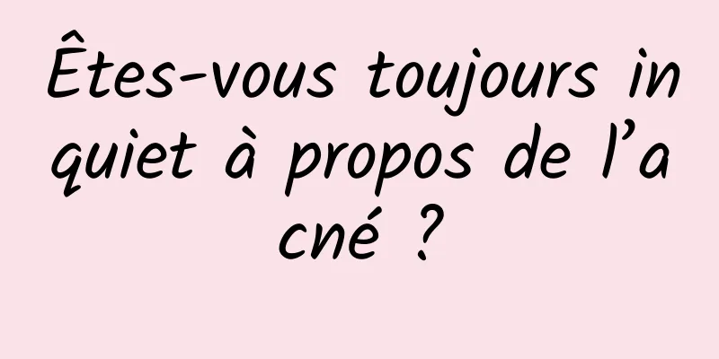 Êtes-vous toujours inquiet à propos de l’acné ?