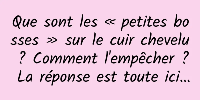 Que sont les « petites bosses » sur le cuir chevelu ? Comment l'empêcher ? La réponse est toute ici…