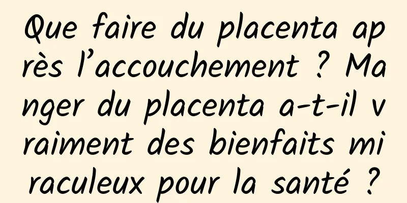 Que faire du placenta après l’accouchement ? Manger du placenta a-t-il vraiment des bienfaits miraculeux pour la santé ?