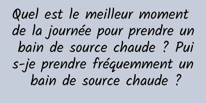 Quel est le meilleur moment de la journée pour prendre un bain de source chaude ? Puis-je prendre fréquemment un bain de source chaude ?