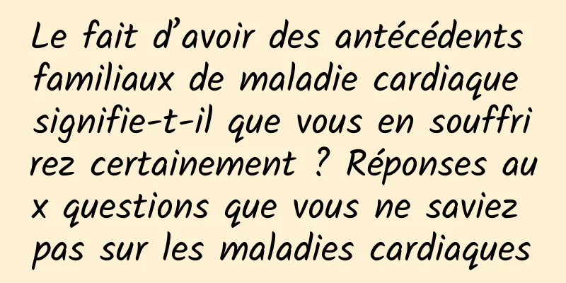 Le fait d’avoir des antécédents familiaux de maladie cardiaque signifie-t-il que vous en souffrirez certainement ? Réponses aux questions que vous ne saviez pas sur les maladies cardiaques