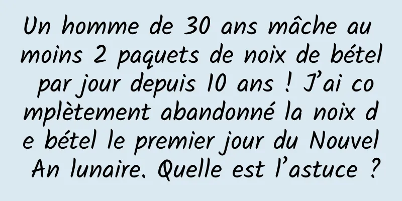 Un homme de 30 ans mâche au moins 2 paquets de noix de bétel par jour depuis 10 ans ! J’ai complètement abandonné la noix de bétel le premier jour du Nouvel An lunaire. Quelle est l’astuce ?