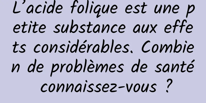 L’acide folique est une petite substance aux effets considérables. Combien de problèmes de santé connaissez-vous ?