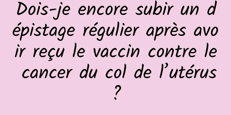 Dois-je encore subir un dépistage régulier après avoir reçu le vaccin contre le cancer du col de l’utérus ?