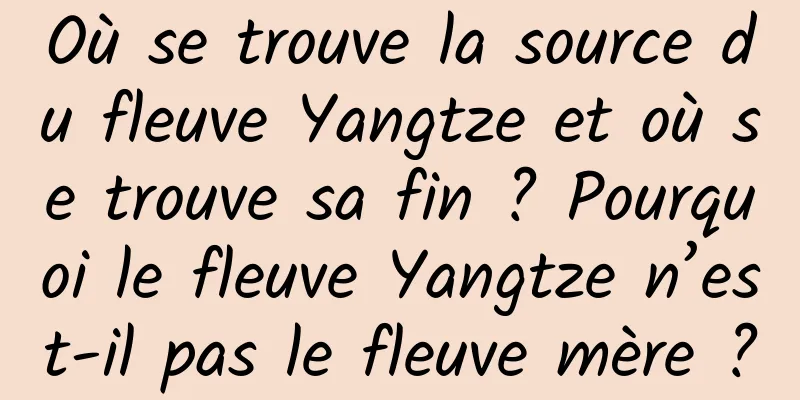Où se trouve la source du fleuve Yangtze et où se trouve sa fin ? Pourquoi le fleuve Yangtze n’est-il pas le fleuve mère ?