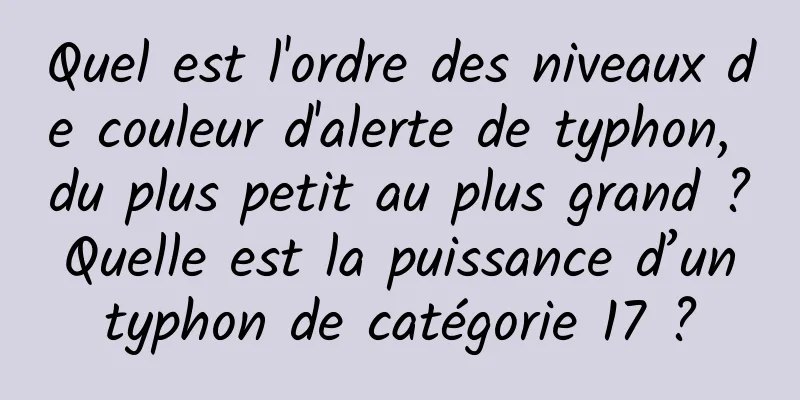 Quel est l'ordre des niveaux de couleur d'alerte de typhon, du plus petit au plus grand ? Quelle est la puissance d’un typhon de catégorie 17 ?