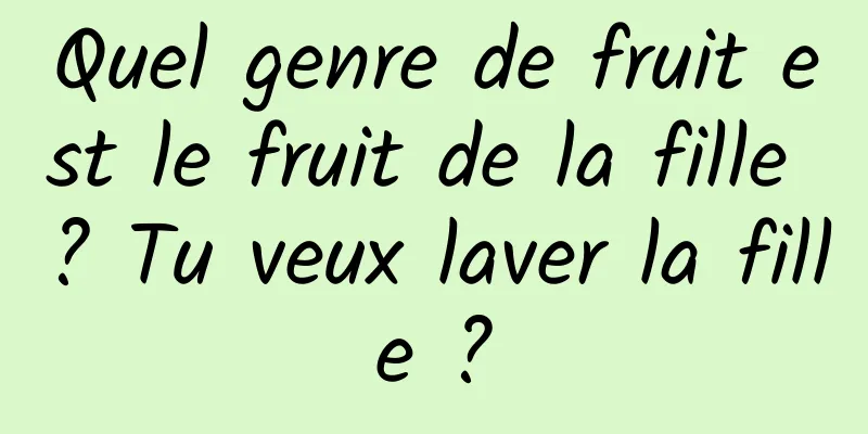 Quel genre de fruit est le fruit de la fille ? Tu veux laver la fille ?