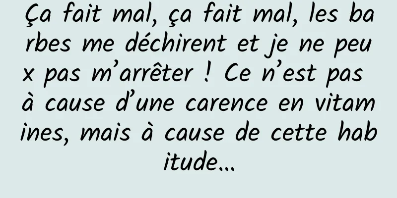 Ça fait mal, ça fait mal, les barbes me déchirent et je ne peux pas m’arrêter ! Ce n’est pas à cause d’une carence en vitamines, mais à cause de cette habitude…