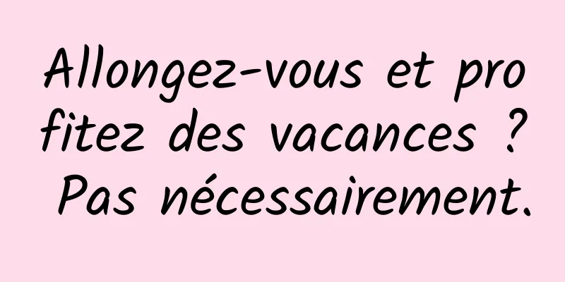 Allongez-vous et profitez des vacances ? Pas nécessairement.